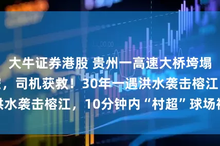 大牛证券港股 贵州一高速大桥垮塌，货车车头腾空，司机获救！30年一遇洪水袭击榕江，10分钟内“村超”球场被淹没