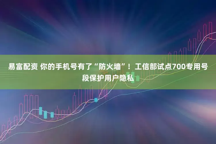 易富配资 你的手机号有了“防火墙”！工信部试点700专用号段保护用户隐私