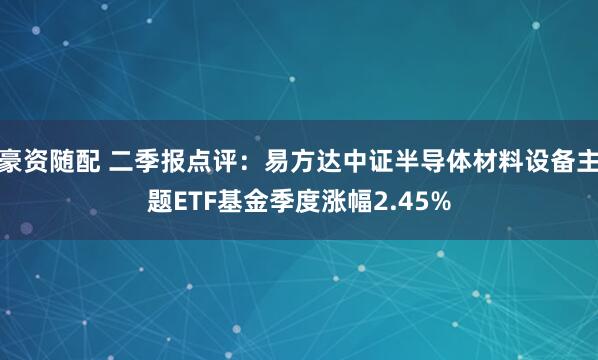 豪资随配 二季报点评：易方达中证半导体材料设备主题ETF基金季度涨幅2.45%