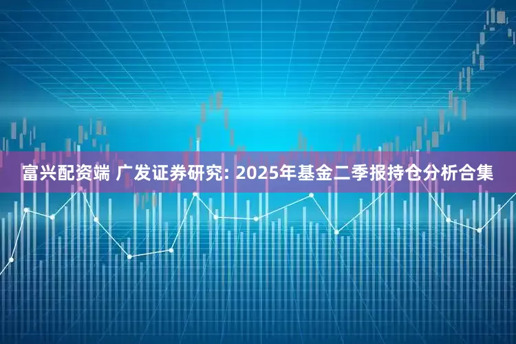 富兴配资端 广发证券研究: 2025年基金二季报持仓分析合集