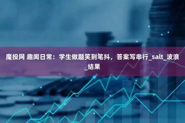 魔投网 趣闻日常：学生做题笑到笔抖，答案写串行_salt_波浪_结果