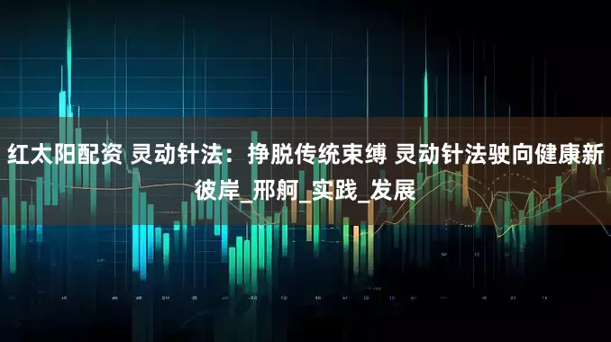 红太阳配资 灵动针法：挣脱传统束缚 灵动针法驶向健康新彼岸_邢舸_实践_发展