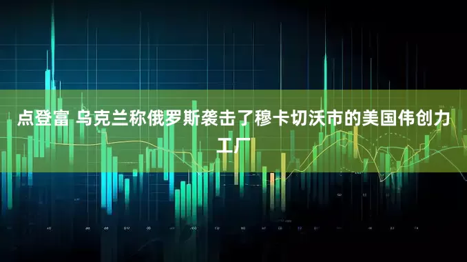 点登富 乌克兰称俄罗斯袭击了穆卡切沃市的美国伟创力工厂