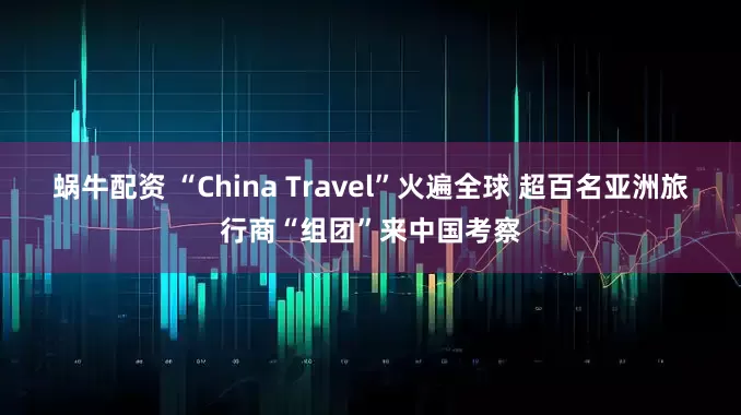 蜗牛配资 “China Travel”火遍全球 超百名亚洲旅行商“组团”来中国考察