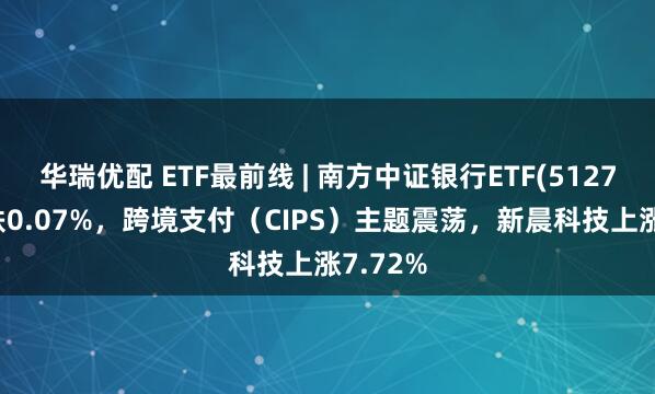 华瑞优配 ETF最前线 | 南方中证银行ETF(512700)下跌0.07%，跨境支付（CIPS）主题震荡，新晨科技上涨7.72%
