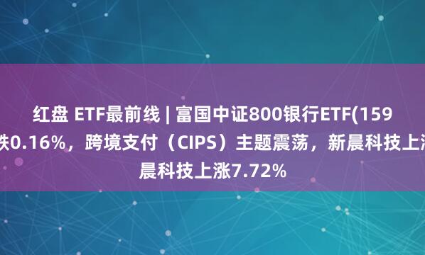 红盘 ETF最前线 | 富国中证800银行ETF(159887)下跌0.16%，跨境支付（CIPS）主题震荡，新晨科技上涨7.72%