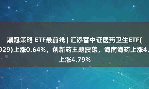 鼎冠策略 ETF最前线 | 汇添富中证医药卫生ETF(159929)上涨0.64%，创新药主题震荡，海南海药上涨4.79%