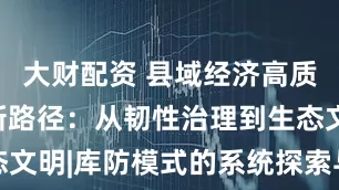 大财配资 县域经济高质量发展的新路径：从韧性治理到生态文明|库防模式的系统探索与多维解析