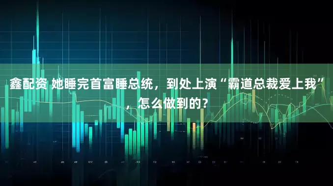 鑫配资 她睡完首富睡总统，到处上演“霸道总裁爱上我”，怎么做到的？