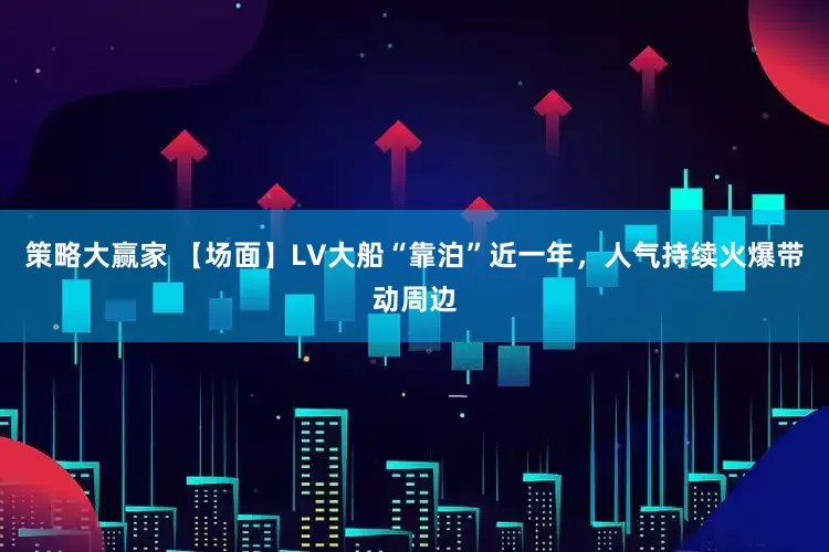 策略大赢家 【场面】LV大船“靠泊”近一年，人气持续火爆带动周边